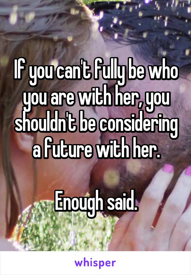 If you can't fully be who you are with her, you shouldn't be considering a future with her.

Enough said.