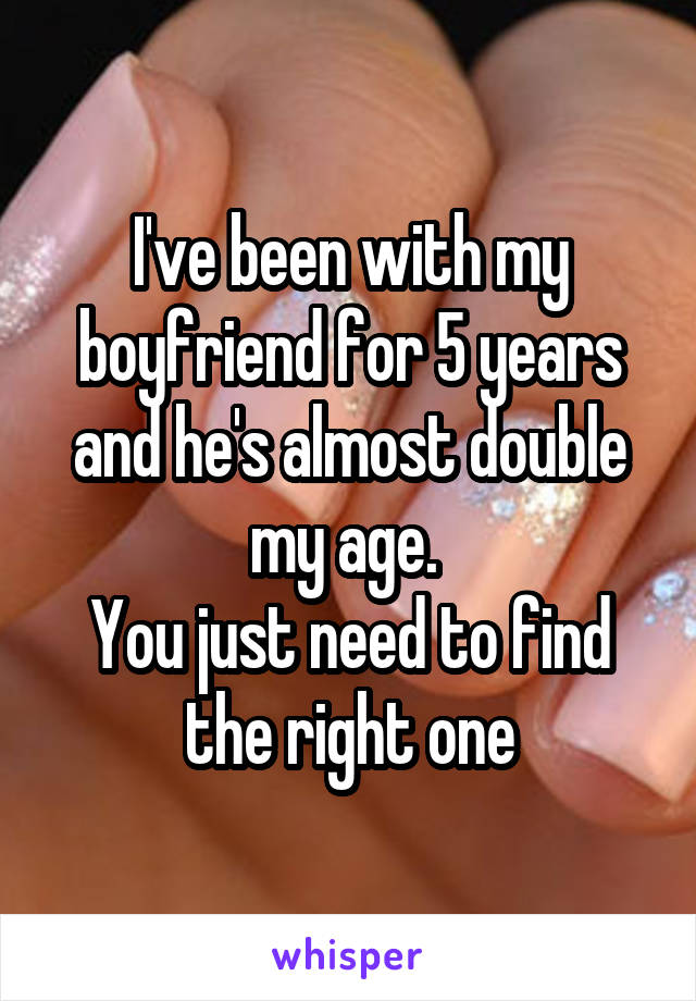 I've been with my boyfriend for 5 years and he's almost double my age. 
You just need to find the right one