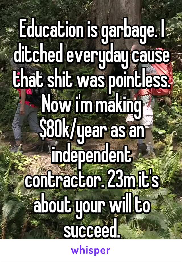 Education is garbage. I ditched everyday cause that shit was pointless. Now i'm making $80k/year as an independent contractor. 23m it's about your will to succeed.