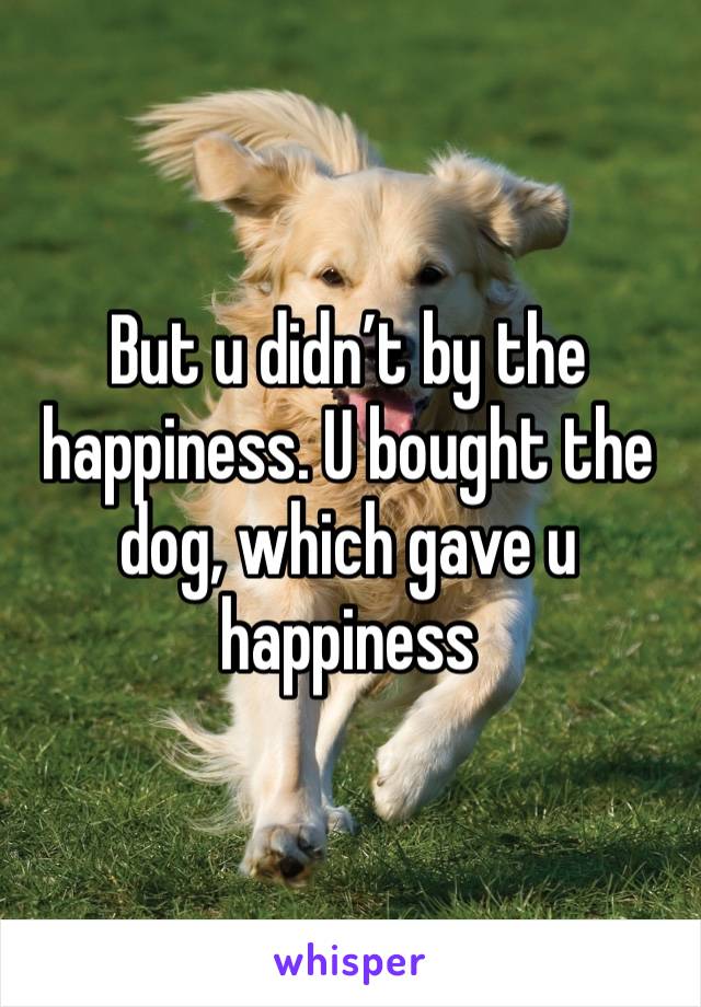 But u didn’t by the happiness. U bought the dog, which gave u happiness