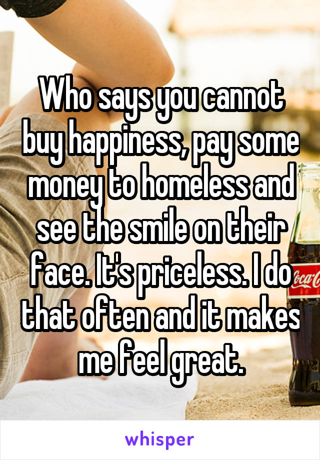 Who says you cannot buy happiness, pay some money to homeless and see the smile on their face. It's priceless. I do that often and it makes me feel great.