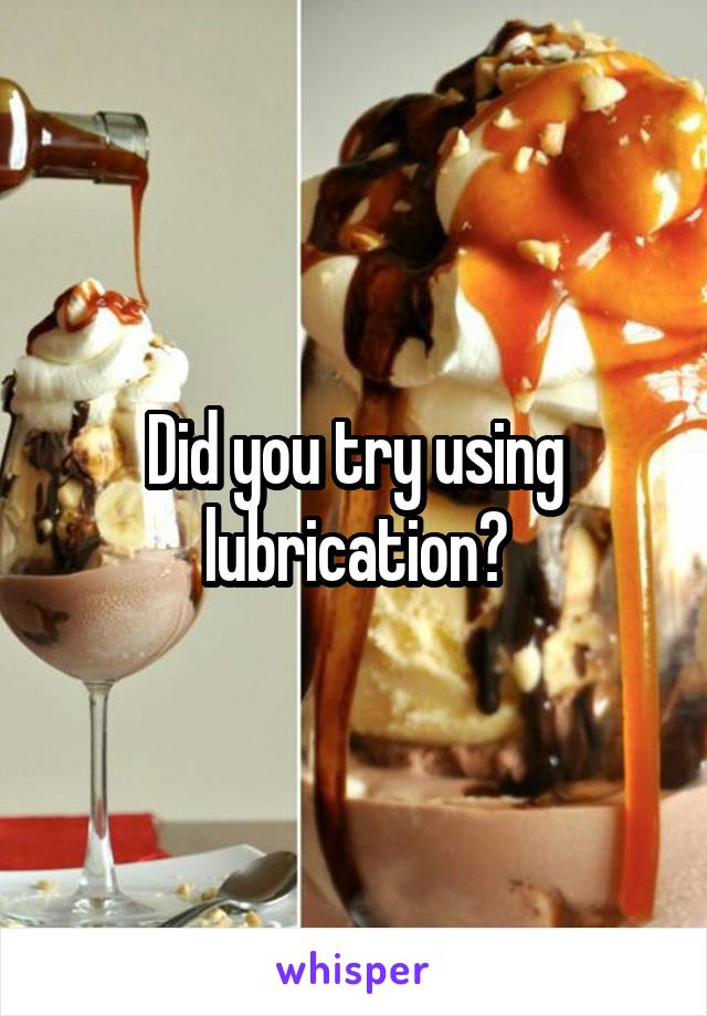 Did you try using lubrication?