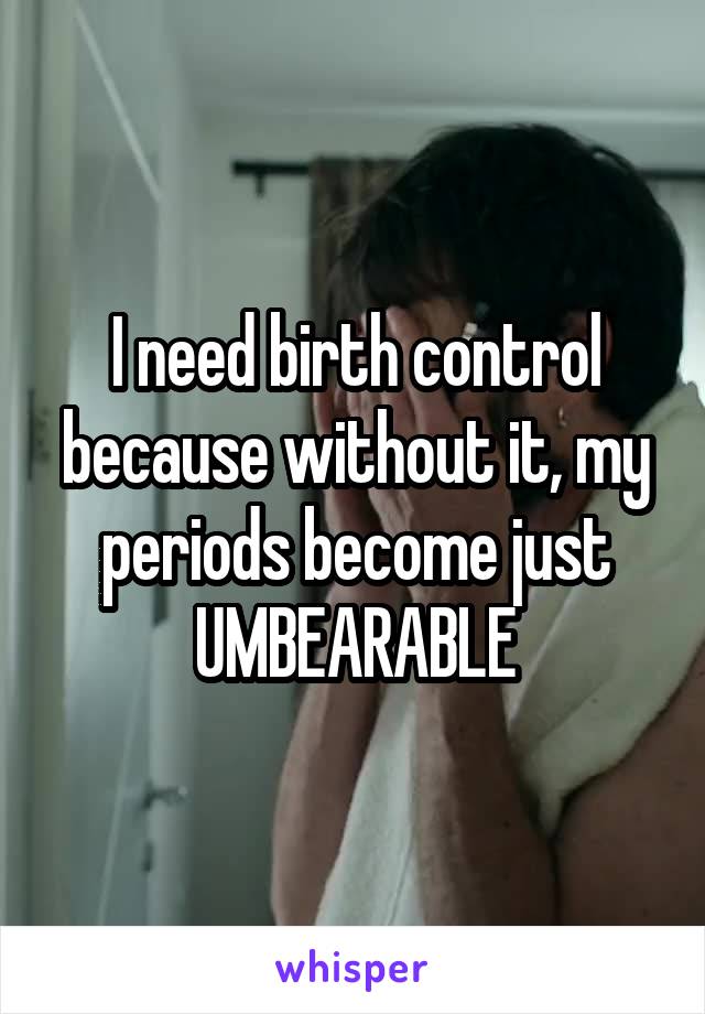I need birth control because without it, my periods become just UMBEARABLE