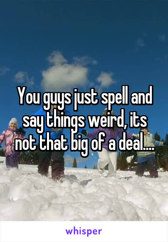 You guys just spell and say things weird, its not that big of a deal....