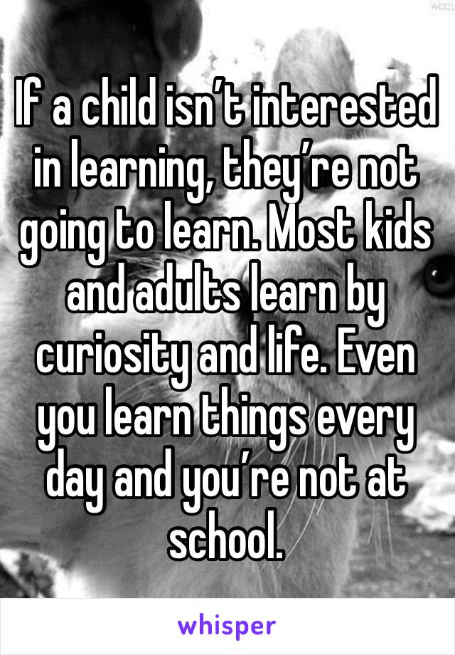 If a child isn’t interested in learning, they’re not going to learn. Most kids and adults learn by curiosity and life. Even you learn things every day and you’re not at school. 