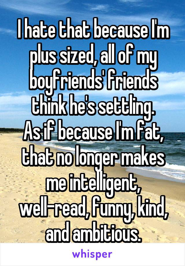 I hate that because I'm plus sized, all of my boyfriends' friends think he's settling.
As if because I'm fat, that no longer makes me intelligent, well-read, funny, kind, and ambitious.