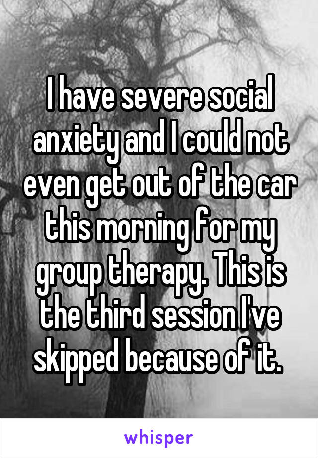 I have severe social anxiety and I could not even get out of the car this morning for my group therapy. This is the third session I've skipped because of it. 