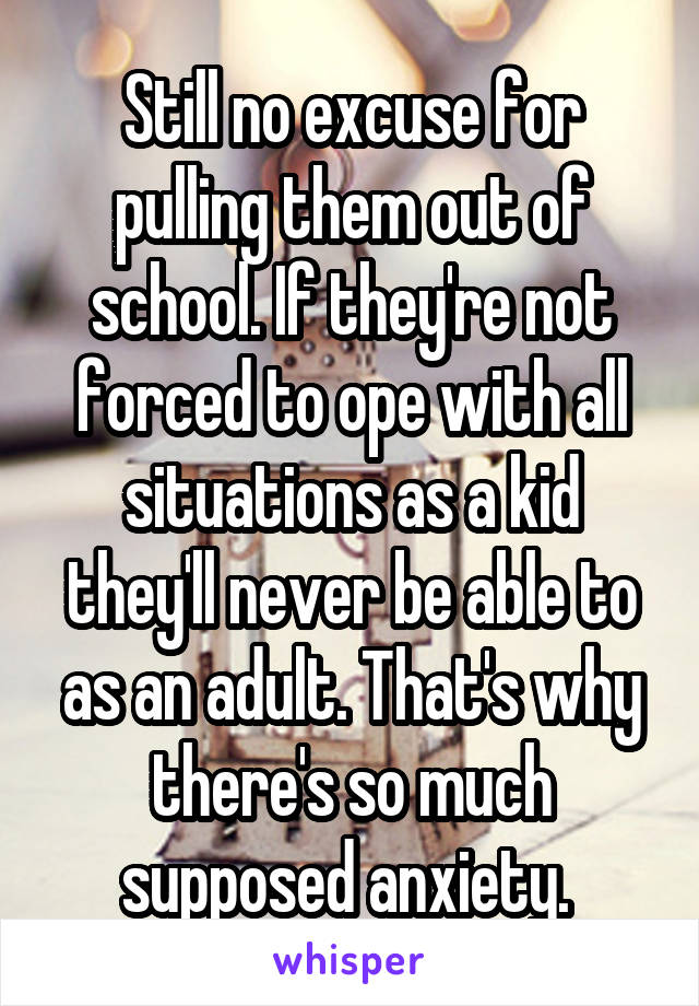 Still no excuse for pulling them out of school. If they're not forced to ope with all situations as a kid they'll never be able to as an adult. That's why there's so much supposed anxiety. 