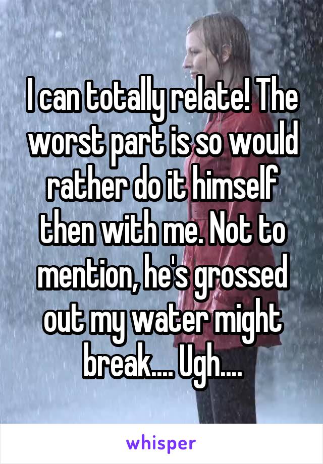 I can totally relate! The worst part is so would rather do it himself then with me. Not to mention, he's grossed out my water might break.... Ugh....