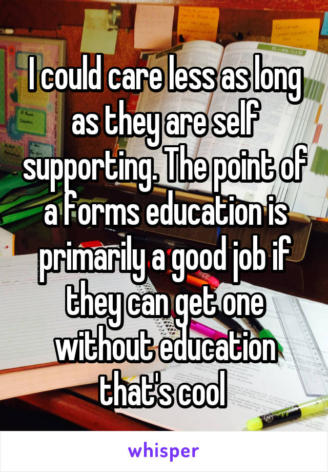 I could care less as long as they are self supporting. The point of a forms education is primarily a good job if they can get one without education that's cool 