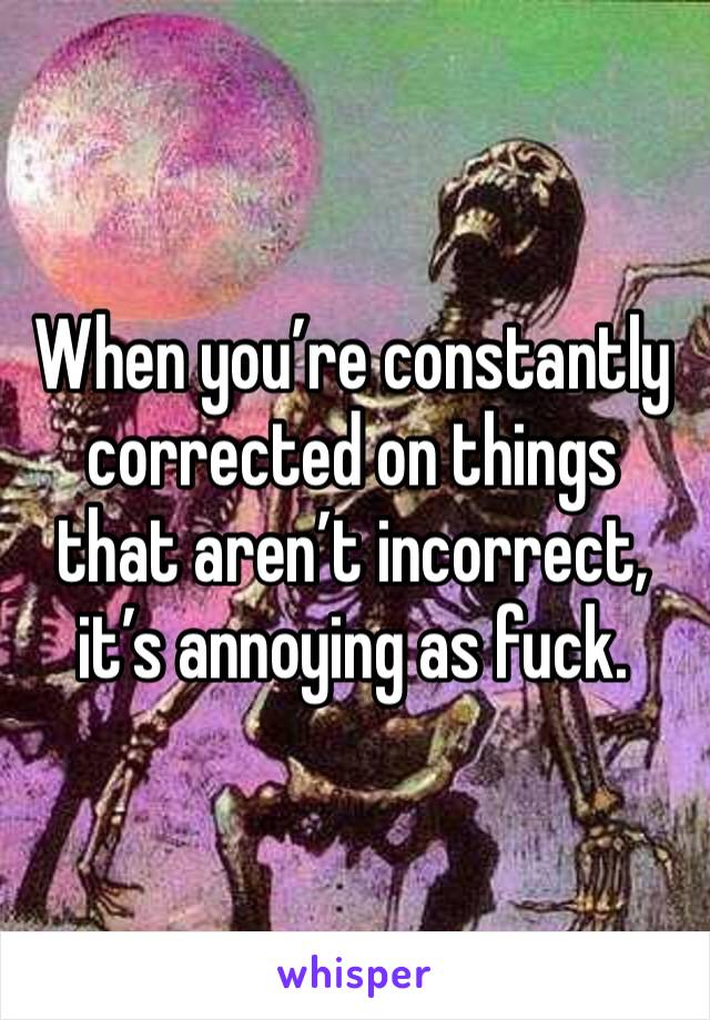 When you’re constantly corrected on things that aren’t incorrect, it’s annoying as fuck. 