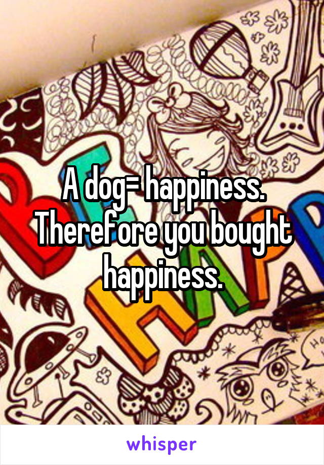 A dog= happiness. Therefore you bought happiness.