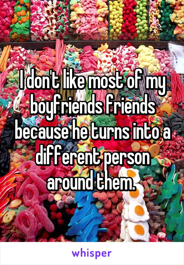 I don't like most of my boyfriends friends because he turns into a different person around them. 