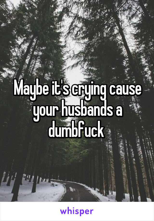 Maybe it's crying cause your husbands a dumbfuck 