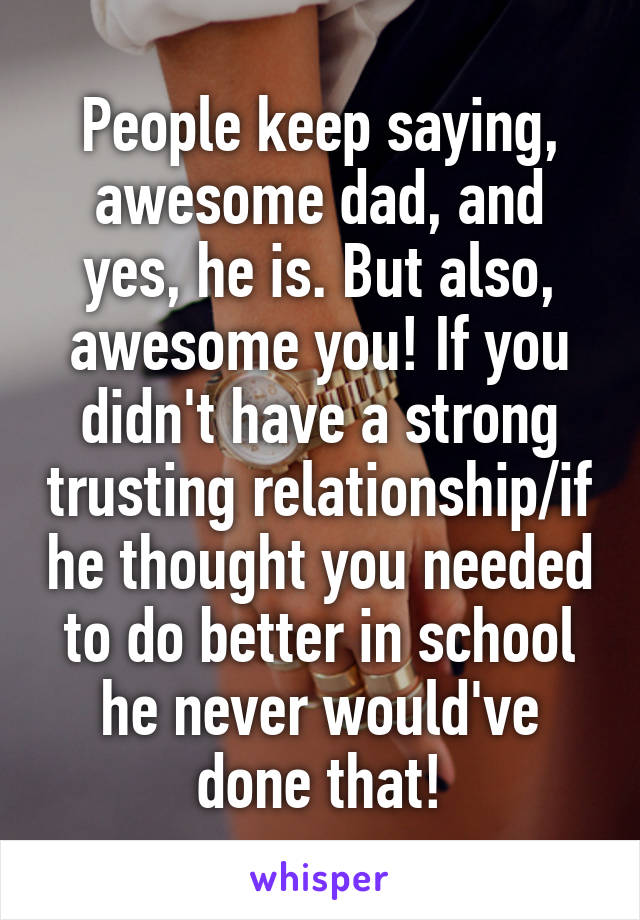 People keep saying, awesome dad, and yes, he is. But also, awesome you! If you didn't have a strong trusting relationship/if he thought you needed to do better in school he never would've done that!