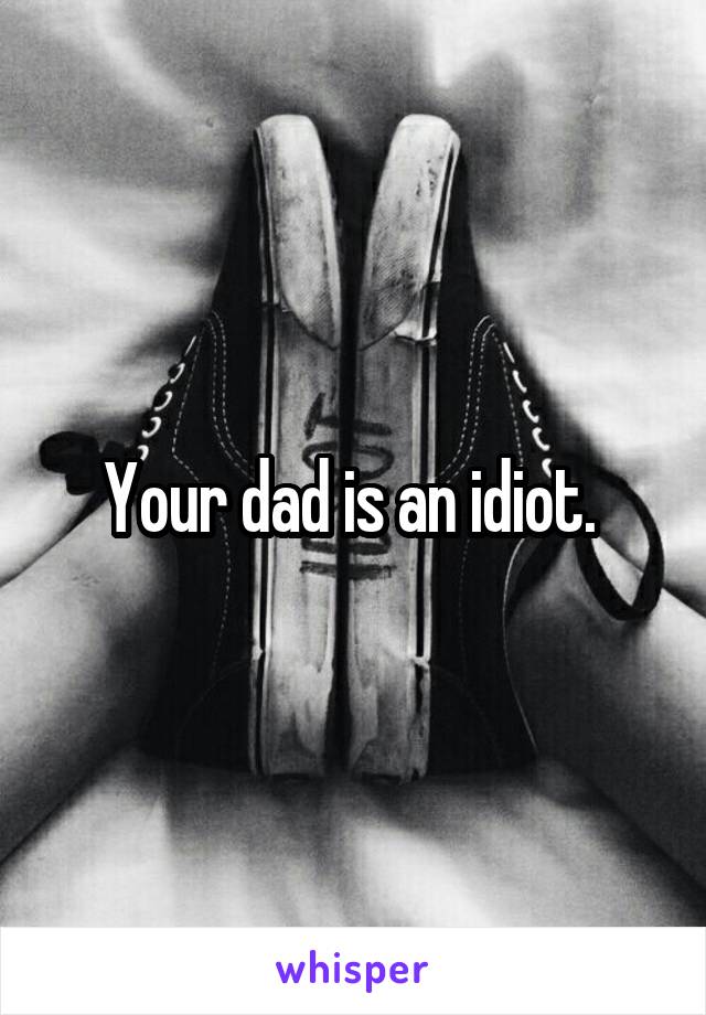 Your dad is an idiot. 