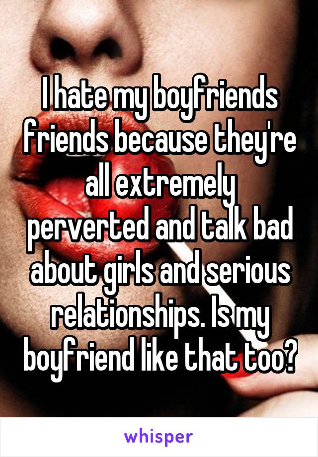 I hate my boyfriends friends because they're all extremely perverted and talk bad about girls and serious relationships. Is my boyfriend like that too?