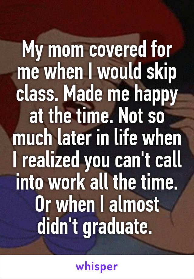 My mom covered for me when I would skip class. Made me happy at the time. Not so much later in life when I realized you can't call into work all the time. Or when I almost didn't graduate. 