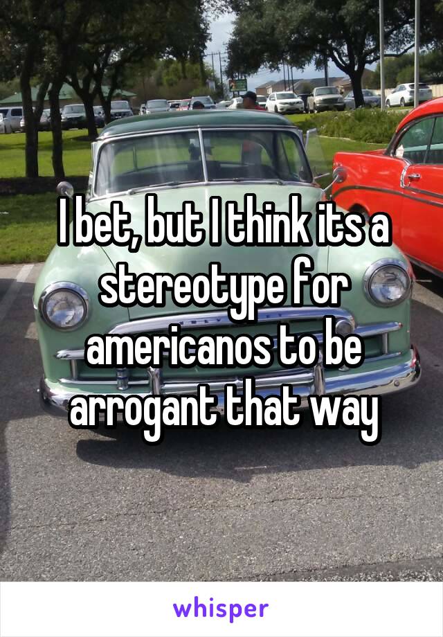 I bet, but I think its a stereotype for americanos to be arrogant that way