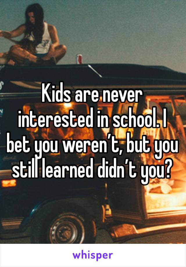 Kids are never interested in school. I bet you weren’t, but you still learned didn’t you?