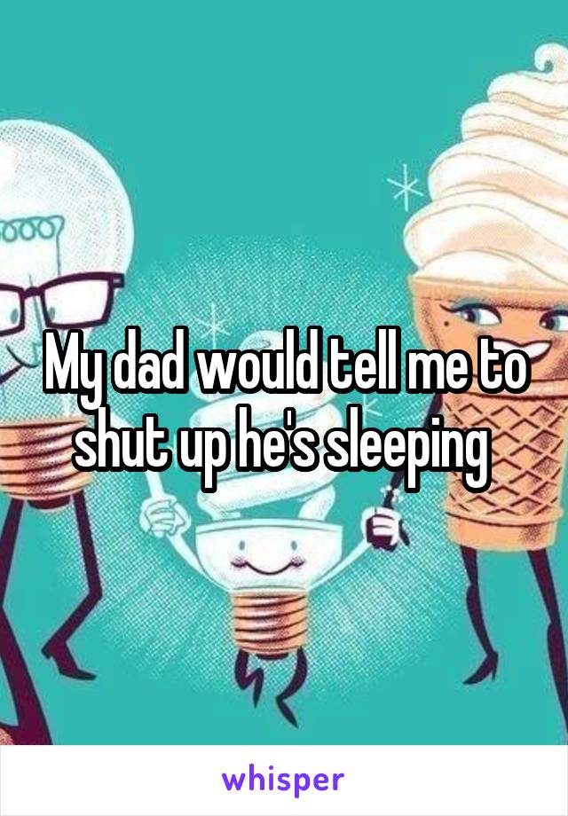 My dad would tell me to shut up he's sleeping 