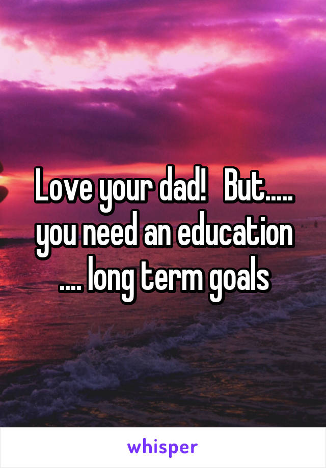 Love your dad!   But..... you need an education .... long term goals