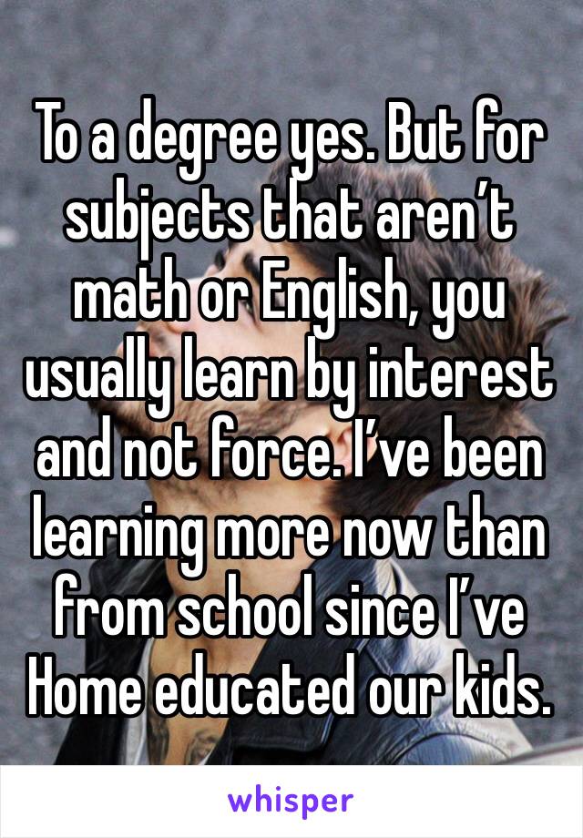 To a degree yes. But for subjects that aren’t math or English, you usually learn by interest and not force. I’ve been learning more now than from school since I’ve Home educated our kids. 