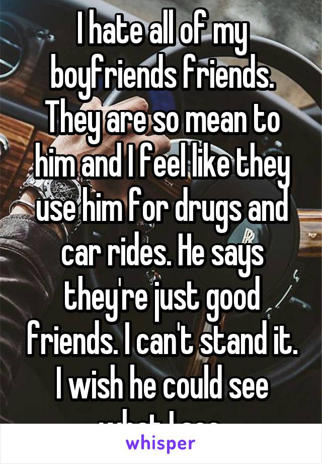 I hate all of my boyfriends friends. They are so mean to him and I feel like they use him for drugs and car rides. He says they're just good friends. I can't stand it. I wish he could see what I see.