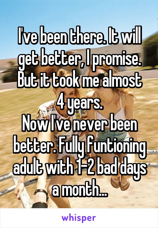 I've been there. It will get better, I promise.
But it took me almost 4 years.
Now I've never been better. Fully funtioning adult with 1-2 bad days a month...
