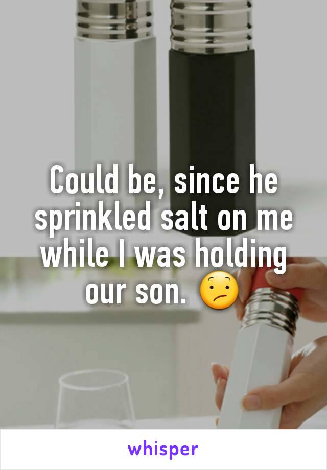 Could be, since he sprinkled salt on me while I was holding our son. 😕