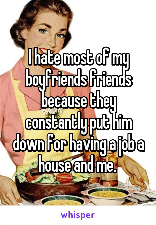 I hate most of my boyfriends friends because they constantly put him down for having a job a house and me. 