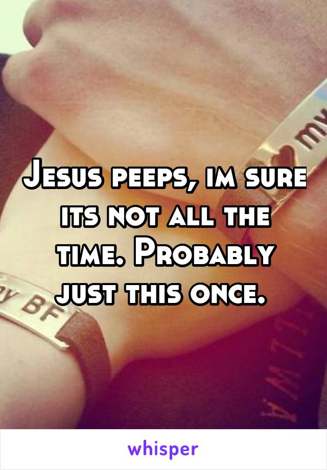 Jesus peeps, im sure its not all the time. Probably just this once. 