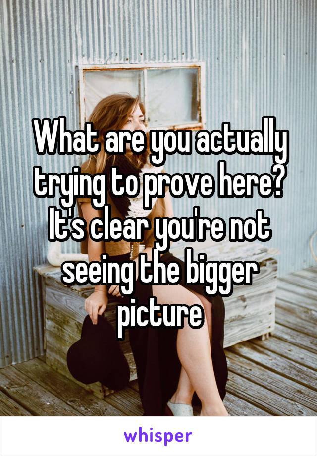 What are you actually trying to prove here? It's clear you're not seeing the bigger picture