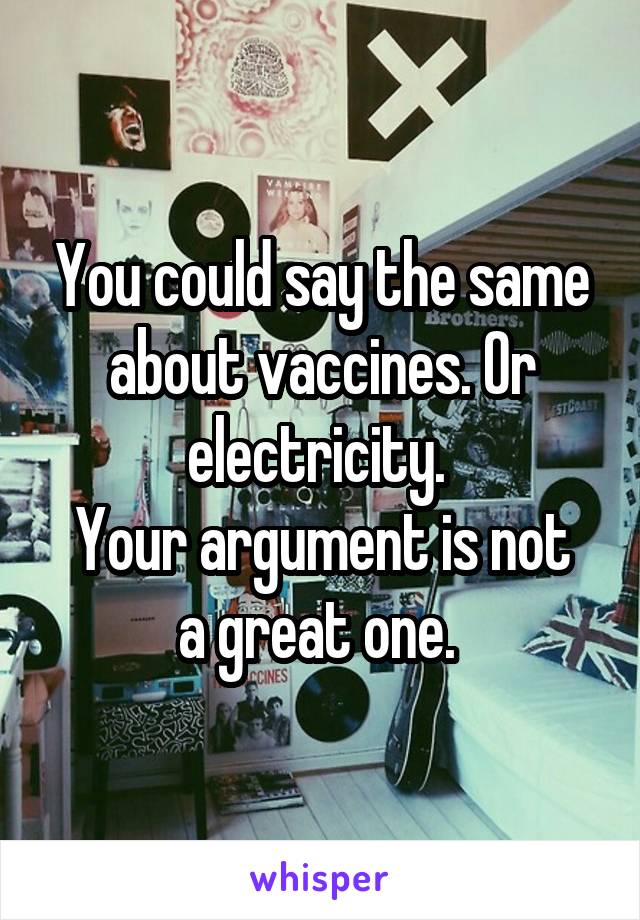 You could say the same about vaccines. Or electricity. 
Your argument is not a great one. 