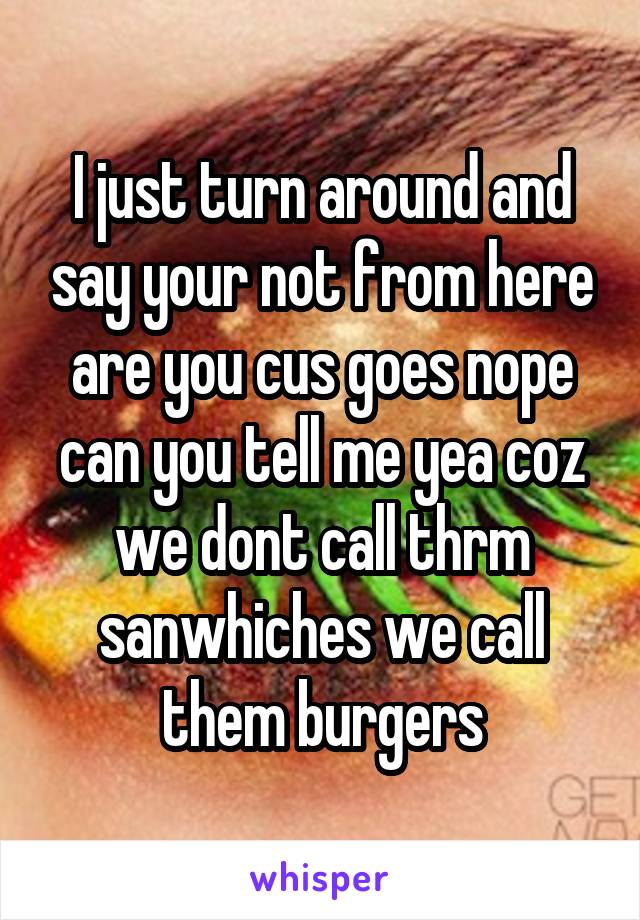 I just turn around and say your not from here are you cus goes nope can you tell me yea coz we dont call thrm sanwhiches we call them burgers