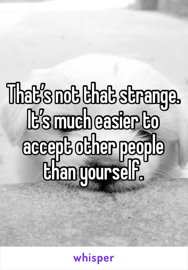 That’s not that strange. It’s much easier to accept other people than yourself.