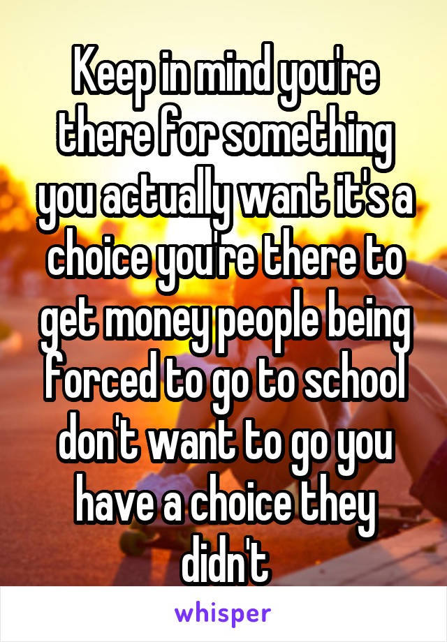 Keep in mind you're there for something you actually want it's a choice you're there to get money people being forced to go to school don't want to go you have a choice they didn't