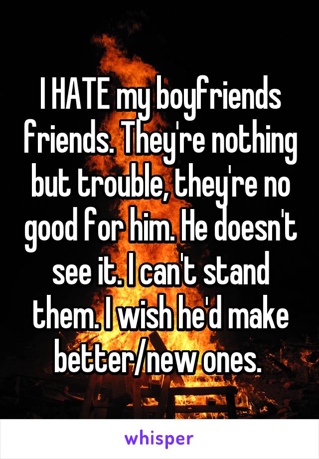 I HATE my boyfriends friends. They're nothing but trouble, they're no good for him. He doesn't see it. I can't stand them. I wish he'd make better/new ones. 