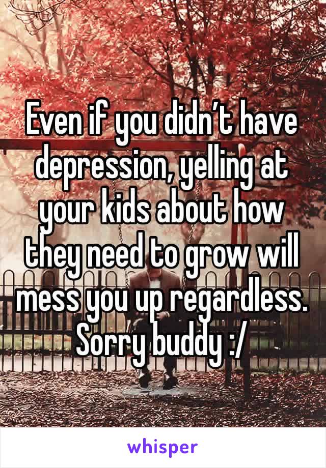 Even if you didn’t have depression, yelling at your kids about how they need to grow will mess you up regardless. Sorry buddy :/