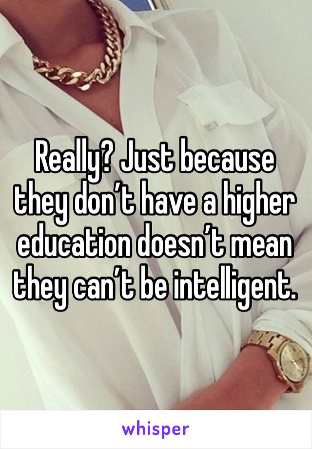 Really? Just because they don’t have a higher education doesn’t mean they can’t be intelligent. 