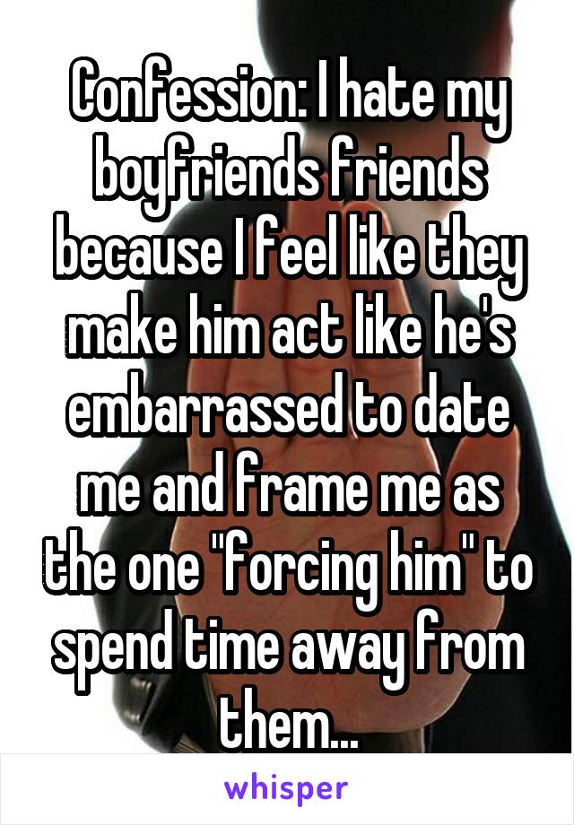 Confession: I hate my boyfriends friends because I feel like they make him act like he's embarrassed to date me and frame me as the one "forcing him" to spend time away from them...