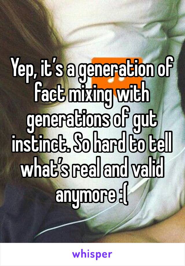 Yep, it’s a generation of fact mixing with generations of gut instinct. So hard to tell what’s real and valid anymore :(