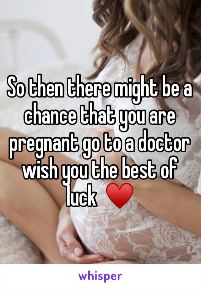 So then there might be a chance that you are pregnant go to a doctor wish you the best of luck  ♥️