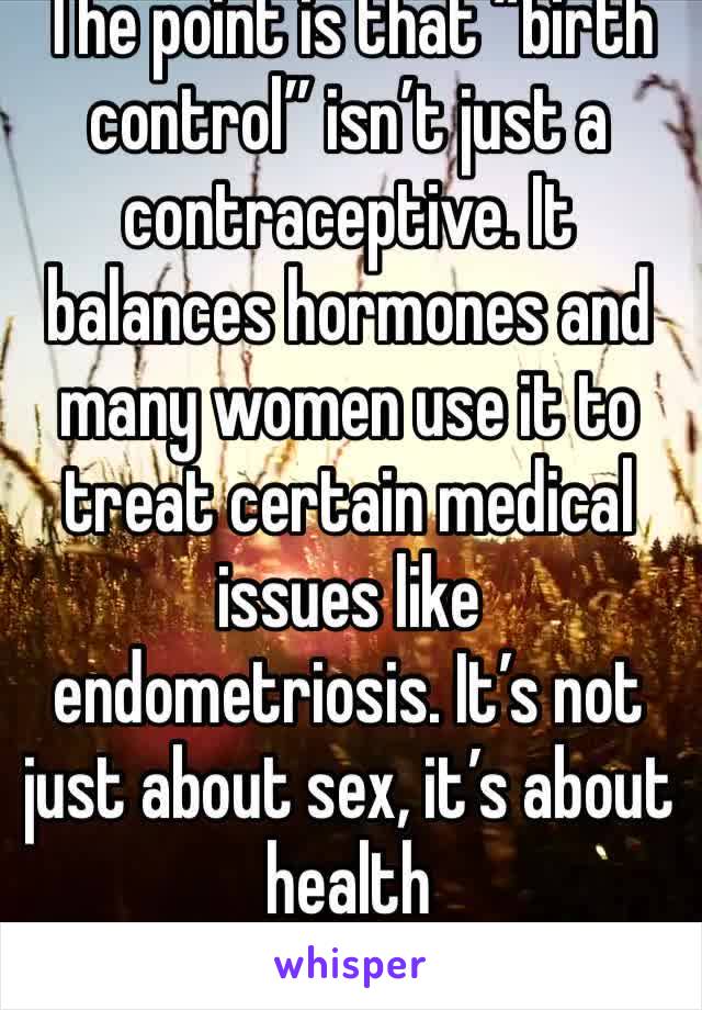 The point is that “birth control” isn’t just a contraceptive. It balances hormones and many women use it to treat certain medical issues like endometriosis. It’s not just about sex, it’s about health