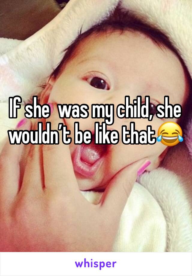 If she  was my child, she wouldn’t be like that😂