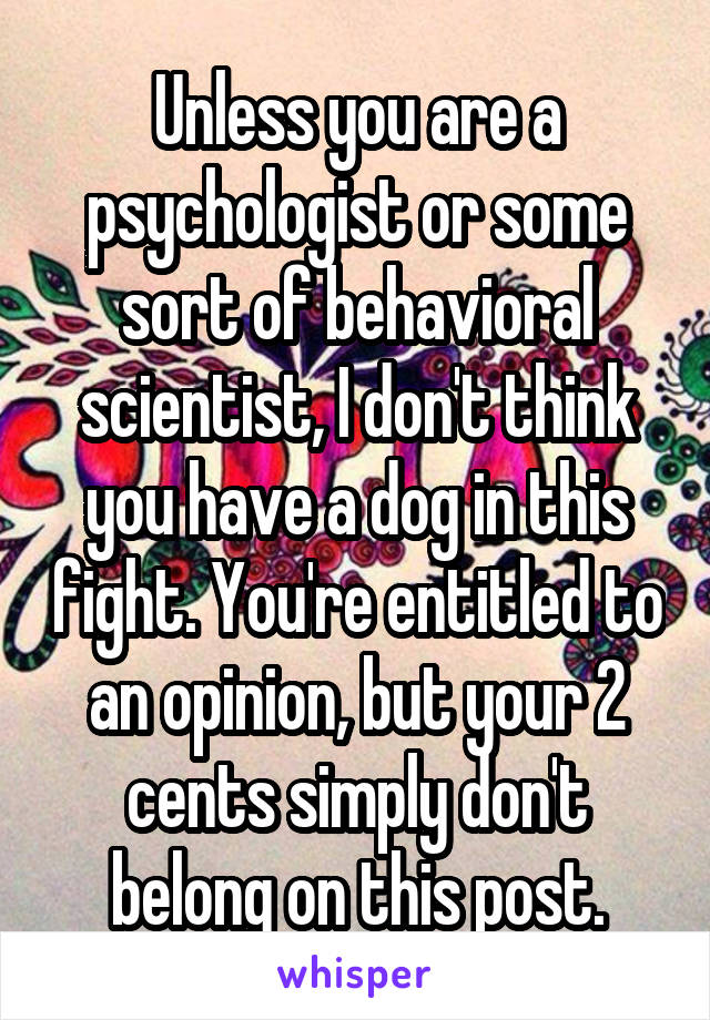 Unless you are a psychologist or some sort of behavioral scientist, I don't think you have a dog in this fight. You're entitled to an opinion, but your 2 cents simply don't belong on this post.