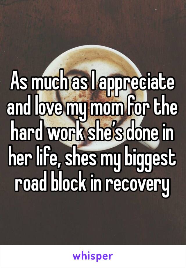 As much as I appreciate and love my mom for the hard work she’s done in her life, shes my biggest road block in recovery 