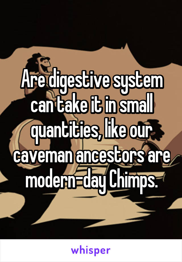 Are digestive system can take it in small quantities, like our caveman ancestors are modern-day Chimps.