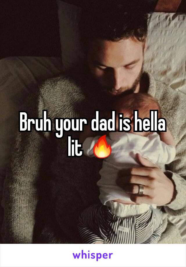 Bruh your dad is hella lit 🔥