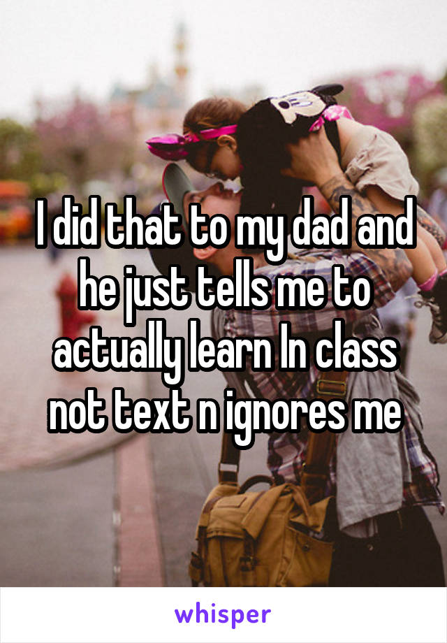 I did that to my dad and he just tells me to actually learn In class not text n ignores me